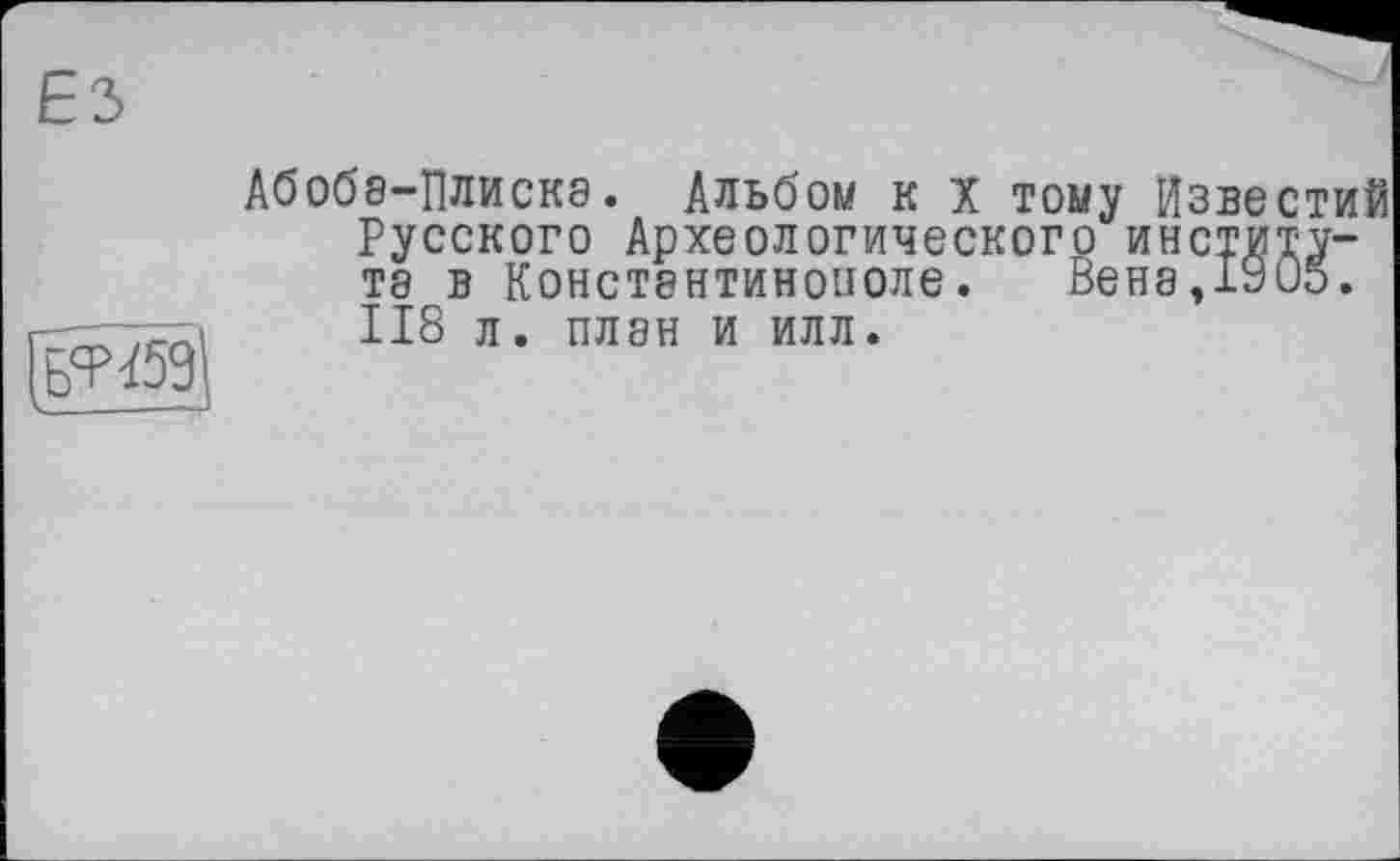 ﻿ЕЗ
Абобе-Плиске. Альбом к X тому Известий Русского Археологического институте в Конст8нтинополе. Вене,1905. 118 л. плен и илл.